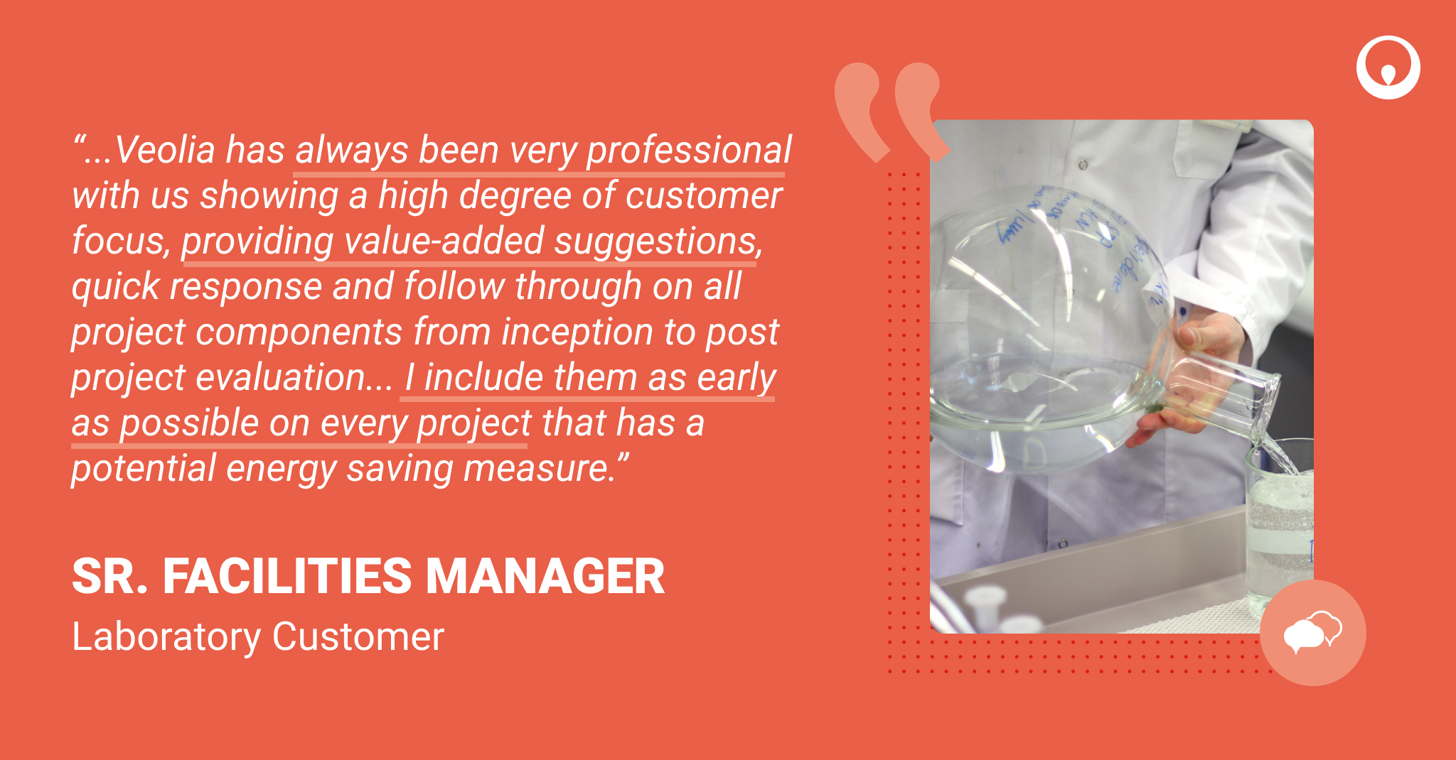Laboratory customer quote: “...Veolia has always been very professional with us showing a high degree of customer focus, providing value-added suggestions, quick response and follow through on all project components from inception to post project evaluation... I include them as early as possible on every project that has a potential energy saving measure.”